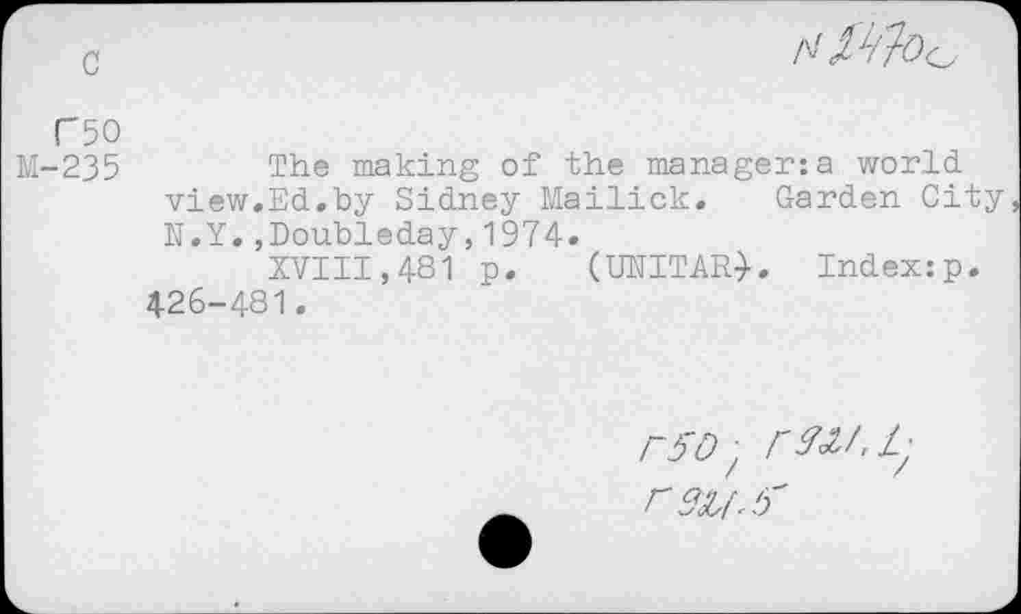 ﻿c	N
("50
M-235	The making of the manager:a world,
view.Ed.by Sidney Mailick. Garden City N.Y.,Doubleday,1974.
XVIII,481 p. (UNITARY. Index:p. 426-481.
r5D, rW.L-r su.‘j